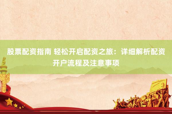 股票配资指南 轻松开启配资之旅：详细解析配资开户流程及注意事项