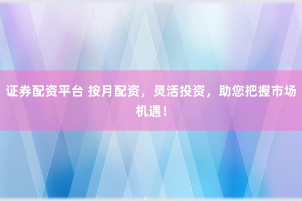 证券配资平台 按月配资，灵活投资，助您把握市场机遇！