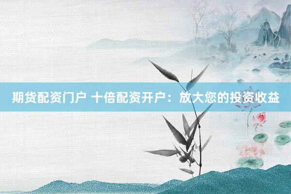 期货配资门户 十倍配资开户：放大您的投资收益