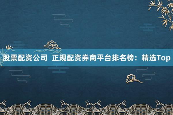 股票配资公司  正规配资券商平台排名榜：精选Top