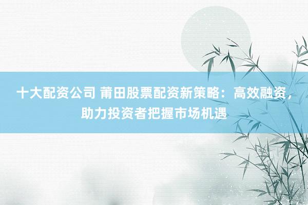 十大配资公司 莆田股票配资新策略：高效融资，助力投资者把握市场机遇