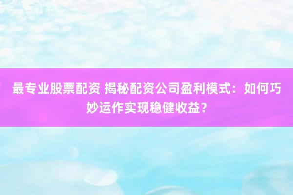 最专业股票配资 揭秘配资公司盈利模式：如何巧妙运作实现稳健收益？
