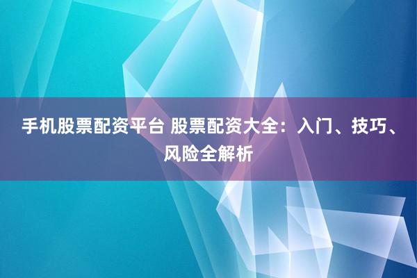 手机股票配资平台 股票配资大全：入门、技巧、风险全解析