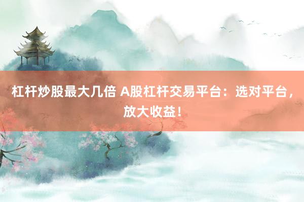 杠杆炒股最大几倍 A股杠杆交易平台：选对平台，放大收益！