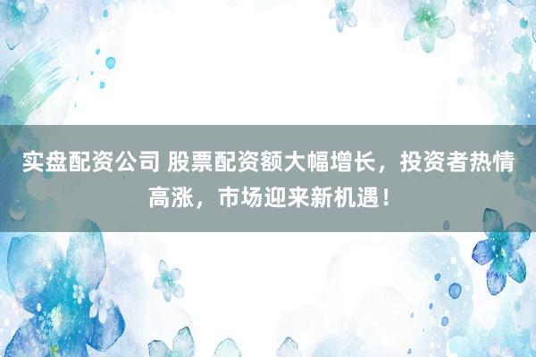 实盘配资公司 股票配资额大幅增长，投资者热情高涨，市场迎来新机遇！