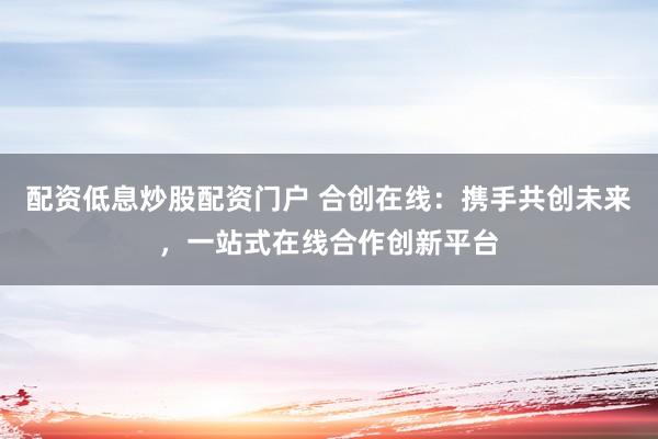 配资低息炒股配资门户 合创在线:携手共创未来,一站式在线合作创新平台