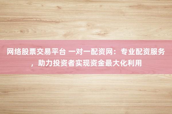 网络股票交易平台 一对一配资网：专业配资服务，助力投资者实现资金最大化利用
