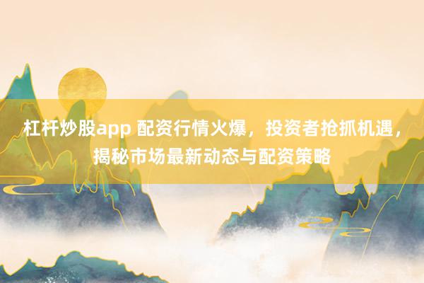 杠杆炒股app 配资行情火爆，投资者抢抓机遇，揭秘市场最新动态与配资策略
