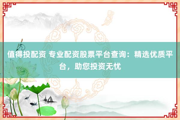 值得投配资 专业配资股票平台查询：精选优质平台，助您投资无忧