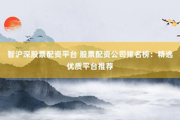智沪深股票配资平台 股票配资公司排名榜：精选优质平台推荐