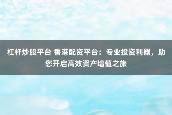 杠杆炒股平台 香港配资平台:专业投资利器,助您开启高效资产增值之旅