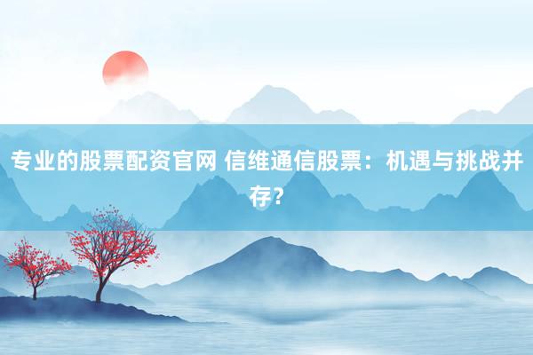 专业的股票配资官网 信维通信股票:机遇与挑战并存?