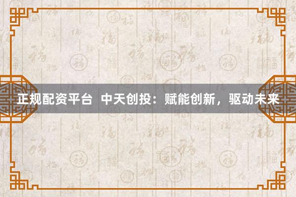 正规配资平台 中天创投:赋能创新,驱动未来