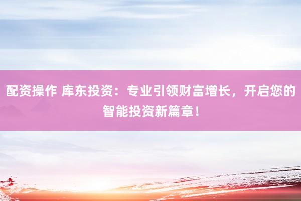 配资操作 库东投资:专业引领财富增长,开启您的智能投资新篇章!