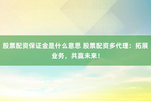 股票配资保证金是什么意思 股票配资多代理：拓展业务，共赢未来！