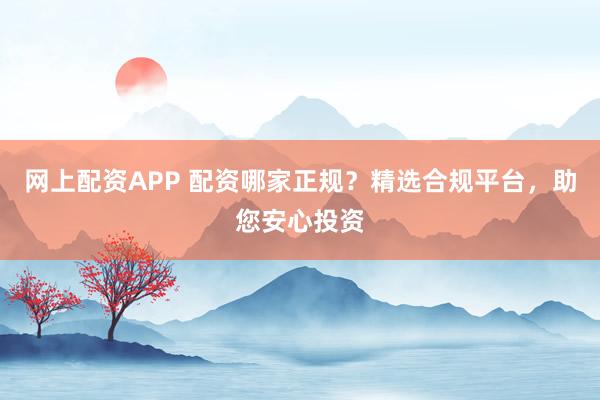 网上配资APP 配资哪家正规？精选合规平台，助您安心投资