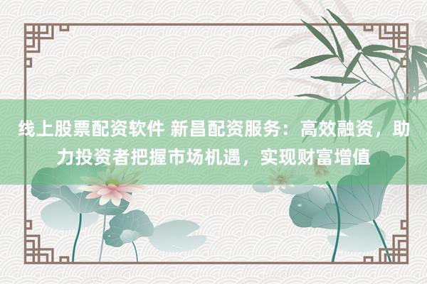 线上股票配资软件 新昌配资服务：高效融资，助力投资者把握市场机遇，实现财富增值