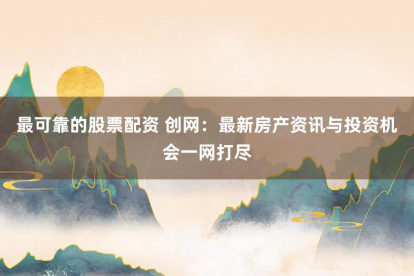 最可靠的股票配资 创网：最新房产资讯与投资机会一网打尽
