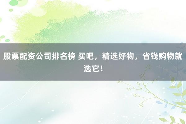 股票配资公司排名榜 买吧,精选好物,省钱购物就选它!