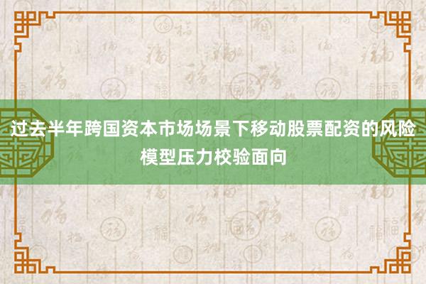 过去半年跨国资本市场场景下移动股票配资的风险模型压力校验面向