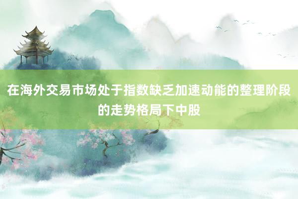 在海外交易市场处于指数缺乏加速动能的整理阶段的走势格局下中股