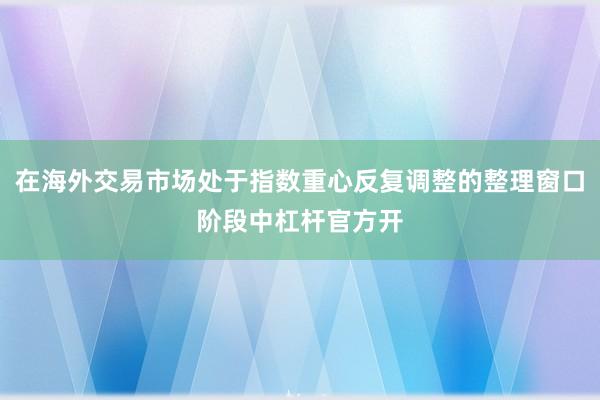在海外交易市场处于指数重心反复调整的整理窗口阶段中杠杆官方开