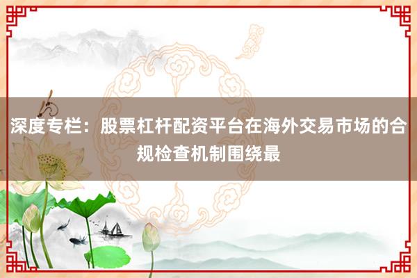 深度专栏:股票杠杆配资平台在海外交易市场的合规检查机制围绕最