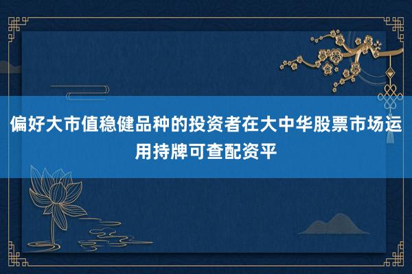 偏好大市值稳健品种的投资者在大中华股票市场运用持牌可查配资平