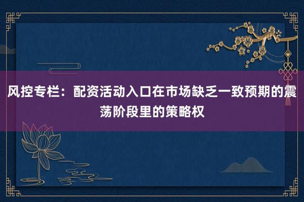 风控专栏：配资活动入口在市场缺乏一致预期的震荡阶段里的策略权