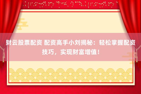 财云股票配资 配资高手小刘揭秘：轻松掌握配资技巧，实现财富增值！