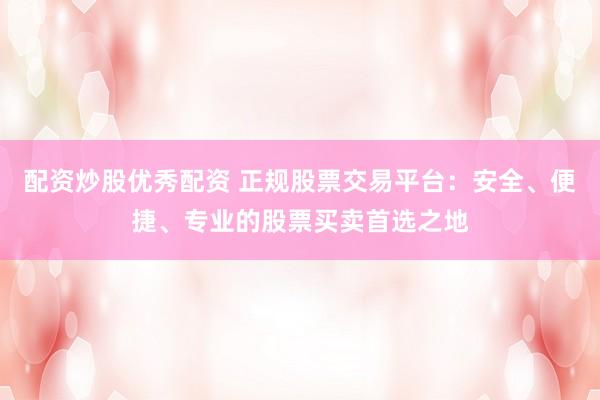 配资炒股优秀配资 正规股票交易平台：安全、便捷、专业的股票买卖首选之地