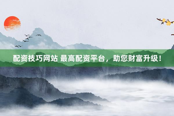 配资技巧网站 最高配资平台，助您财富升级！