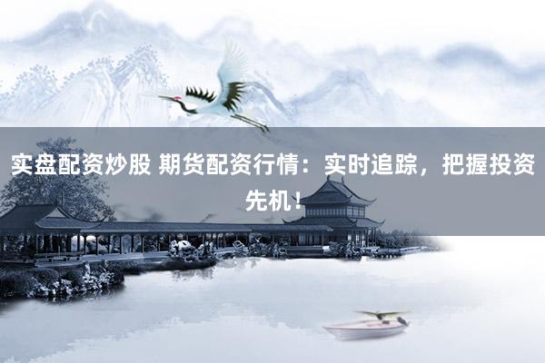 实盘配资炒股 期货配资行情：实时追踪，把握投资先机！