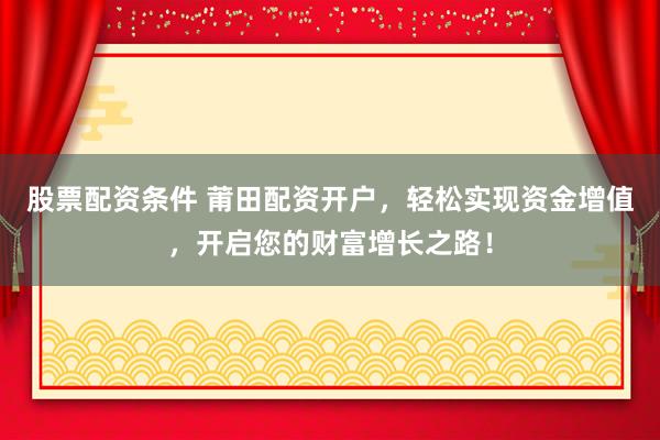 股票配资条件 莆田配资开户，轻松实现资金增值，开启您的财富增长之路！