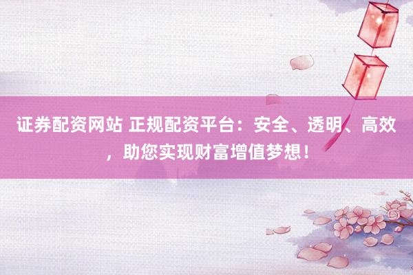 证券配资网站 正规配资平台:安全、透明、高效,助您实现财富增值梦想!