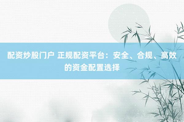 配资炒股门户 正规配资平台：安全、合规、高效的资金配置选择