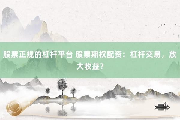 股票正规的杠杆平台 股票期权配资：杠杆交易，放大收益？