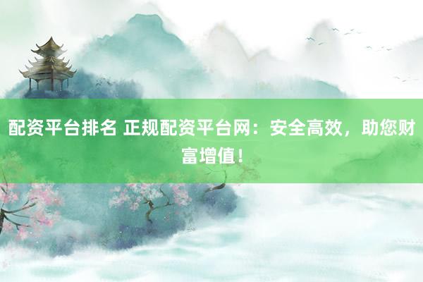 配资平台排名 正规配资平台网：安全高效，助您财富增值！