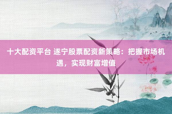 十大配资平台 遂宁股票配资新策略：把握市场机遇，实现财富增值