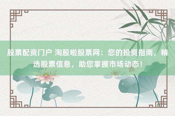 股票配资门户 淘股啦股票网：您的投资指南，精选股票信息，助您掌握市场动态！