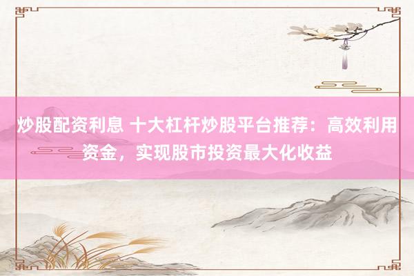炒股配资利息 十大杠杆炒股平台推荐:高效利用资金,实现股市投资最大化收益