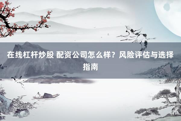 在线杠杆炒股 配资公司怎么样？风险评估与选择指南