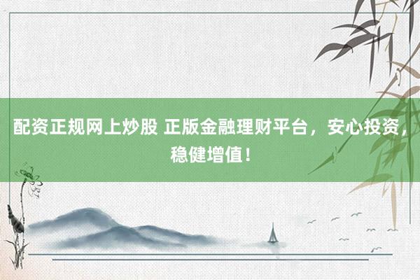 配资正规网上炒股 正版金融理财平台，安心投资，稳健增值！