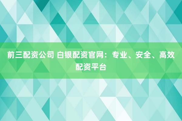 前三配资公司 白银配资官网：专业、安全、高效配资平台