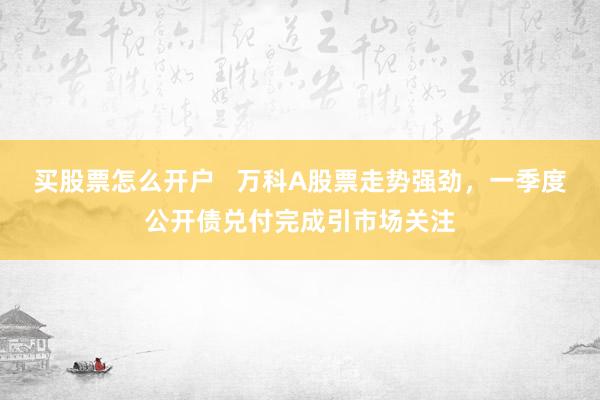 买股票怎么开户   万科A股票走势强劲，一季度公开债兑付完成引市场关注