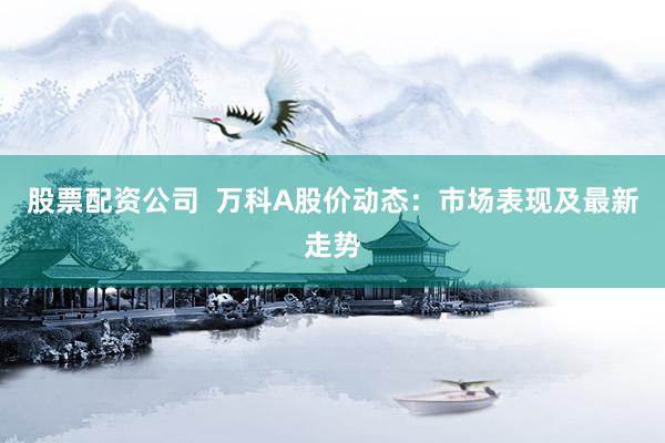 股票配资公司  万科A股价动态：市场表现及最新走势