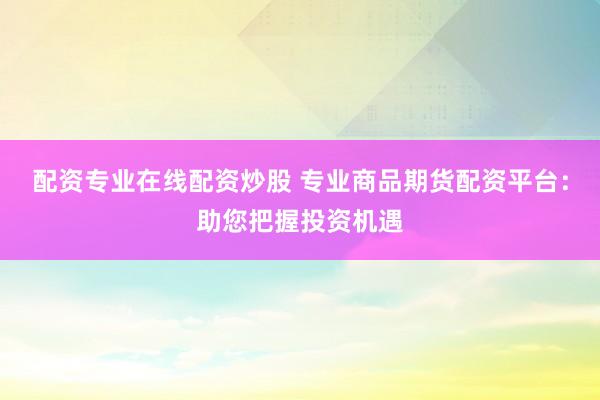 配资专业在线配资炒股 专业商品期货配资平台：助您把握投资机遇