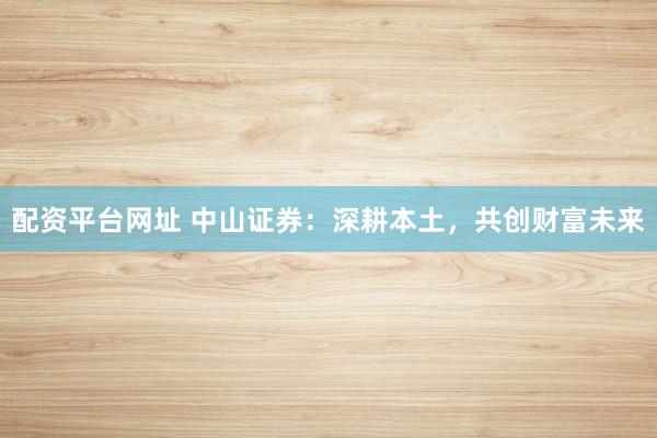 配资平台网址 中山证券：深耕本土，共创财富未来