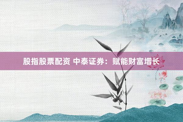 股指股票配资 中泰证券：赋能财富增长