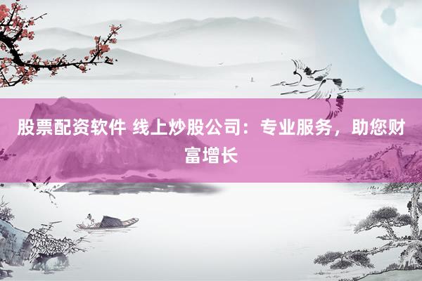 股票配资软件 线上炒股公司：专业服务，助您财富增长